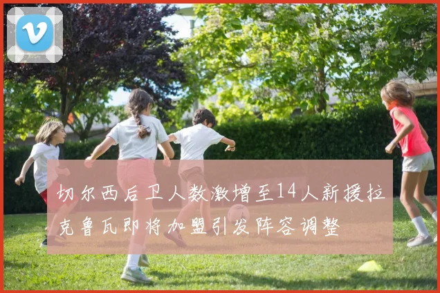 切尔西后卫人数激增至14人新援拉克鲁瓦即将加盟引发阵容调整
