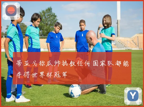 蒂亚戈称瓜帅执教任何国家队都能夺得世界杯冠军