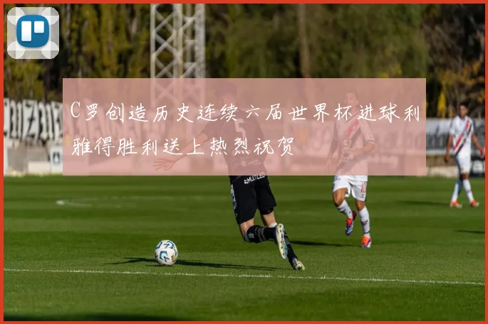 C罗创造历史连续六届世界杯进球利雅得胜利送上热烈祝贺