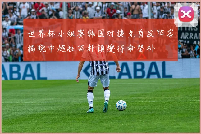 世界杯小组赛韩国对捷克首发阵容揭晓中超独苗朴镇燮待命替补