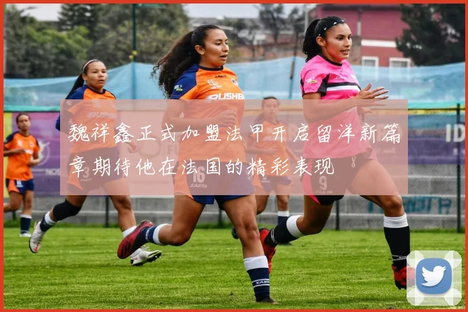 魏祥鑫正式加盟法甲开启留洋新篇章期待他在法国的精彩表现