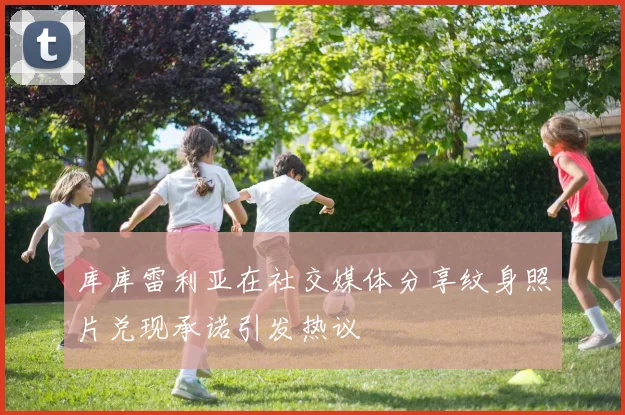 库库雷利亚在社交媒体分享纹身照片兑现承诺引发热议