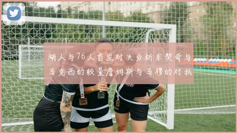 湖人与76人首发对决分析东契奇与马克西的较量詹姆斯与马穆的对抗大帝与凯斯勒的比拼