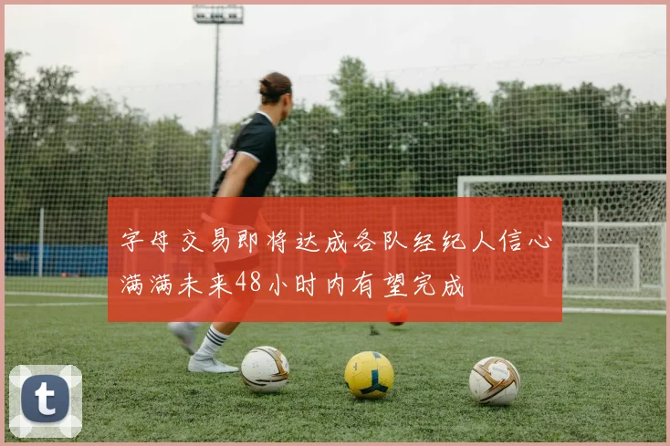 字母交易即将达成各队经纪人信心满满未来48小时内有望完成